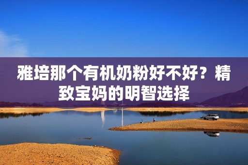 雅培那个有机奶粉好不好？精致宝妈的明智选择