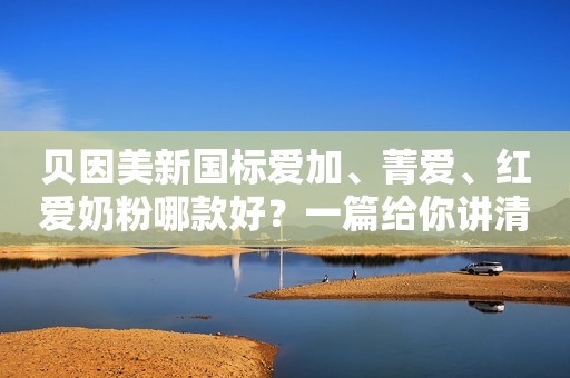 贝因美新国标爱加、菁爱、红爱奶粉哪款好？一篇给你讲清楚！