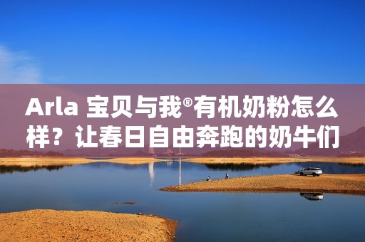 Arla 宝贝与我®有机奶粉怎么样？让春日自由奔跑的奶牛们告诉你吧