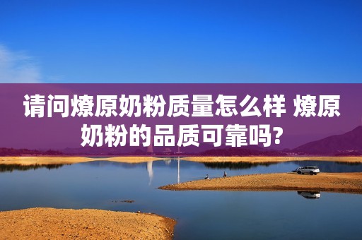 请问燎原奶粉质量怎么样 燎原奶粉的品质可靠吗?
