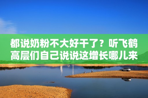 都说奶粉不大好干了？听飞鹤高层们自己说说这增长哪儿来的
