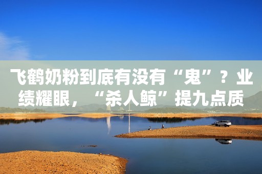 飞鹤奶粉到底有没有“鬼”？业绩耀眼，“杀人鲸”提九点质疑
