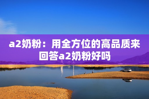 a2奶粉：用全方位的高品质来回答a2奶粉好吗