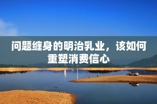 问题缠身的明治乳业，该如何重塑消费信心