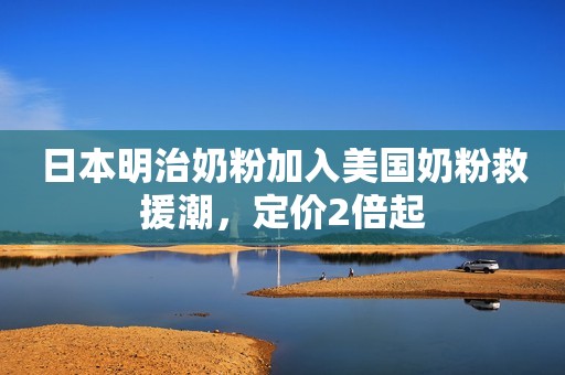 日本明治奶粉加入美国奶粉救援潮，定价2倍起