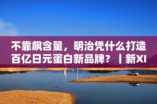 不靠飙含量，明治凭什么打造百亿日元蛋白新品牌？丨新XIU