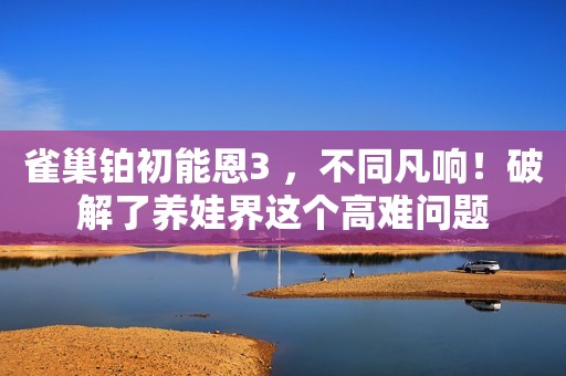 雀巢铂初能恩3 ，不同凡响！破解了养娃界这个高难问题