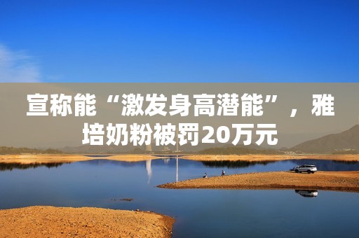 宣称能“激发身高潜能”，雅培奶粉被罚20万元