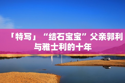 「特写」“结石宝宝”父亲郭利与雅士利的十年