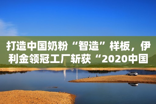 打造中国奶粉“智造”样板，伊利金领冠工厂斩获“2020中国标杆智能工厂”荣誉称号