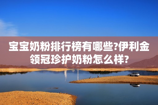 宝宝奶粉排行榜有哪些?伊利金领冠珍护奶粉怎么样?