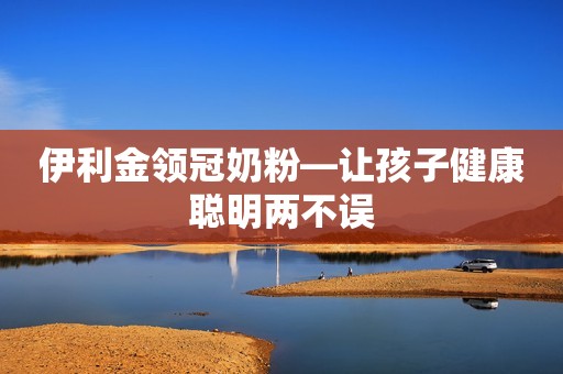 伊利金领冠奶粉—让孩子健康聪明两不误