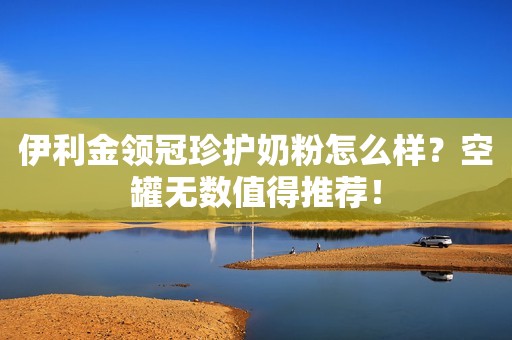 伊利金领冠珍护奶粉怎么样？空罐无数值得推荐！