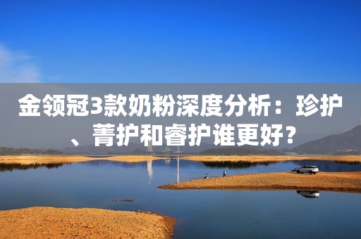 金领冠3款奶粉深度分析：珍护、菁护和睿护谁更好？