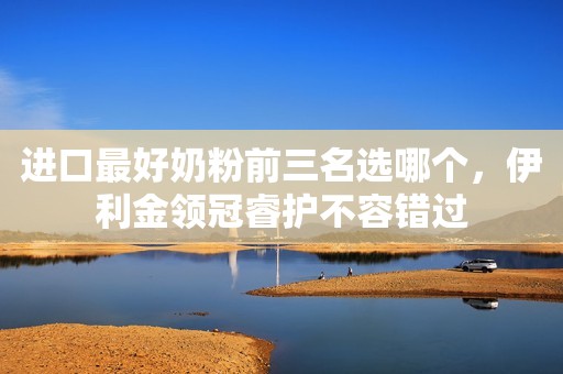 进口最好奶粉前三名选哪个，伊利金领冠睿护不容错过