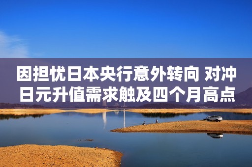 因担忧日本央行意外转向 对冲日元升值需求触及四个月高点
