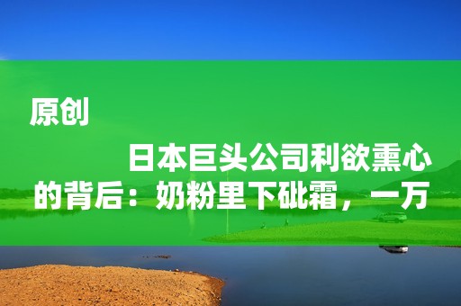 原创
            日本巨头公司利欲熏心的背后：奶粉里下砒霜，一万多婴儿饱受折磨