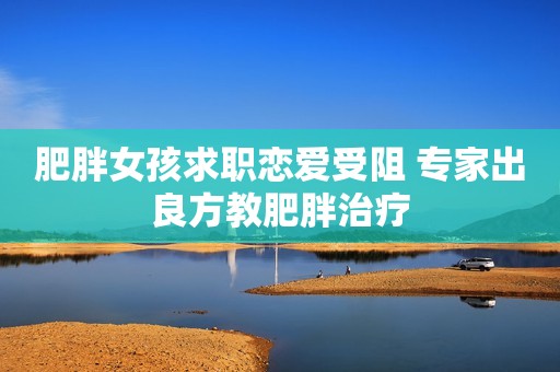 肥胖女孩求职恋爱受阻 专家出良方教肥胖治疗