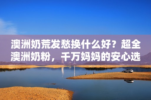 澳洲奶荒发愁换什么好？超全澳洲奶粉，千万妈妈的安心选择！