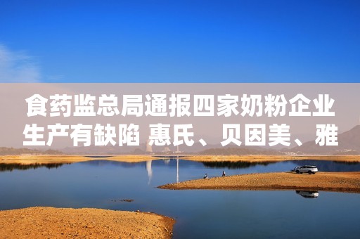 食药监总局通报四家奶粉企业生产有缺陷 惠氏、贝因美、雅培等已完成整改