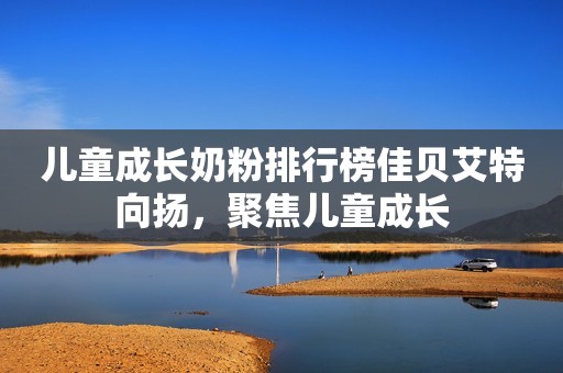 儿童成长奶粉排行榜佳贝艾特向扬，聚焦儿童成长
