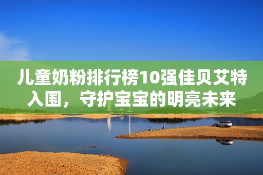 儿童奶粉排行榜10强佳贝艾特入围，守护宝宝的明亮未来