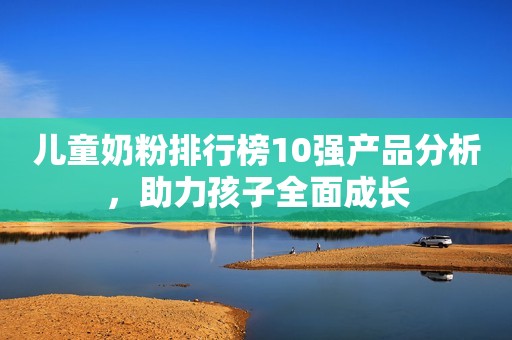儿童奶粉排行榜10强产品分析，助力孩子全面成长