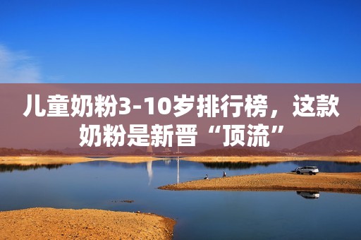 儿童奶粉3-10岁排行榜，这款奶粉是新晋“顶流”