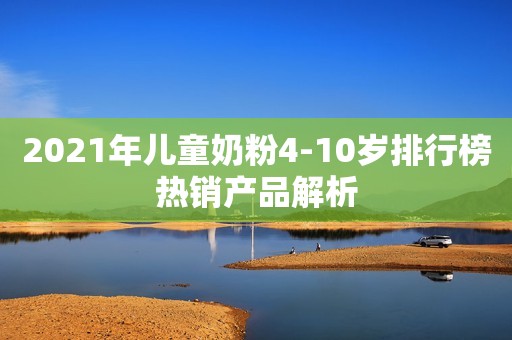 2021年儿童奶粉4-10岁排行榜热销产品解析
