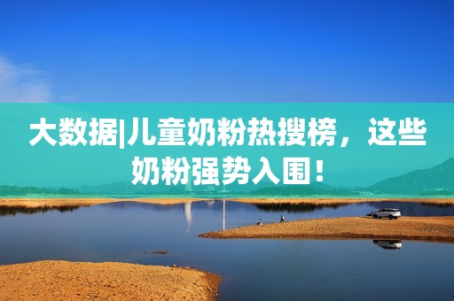 大数据|儿童奶粉热搜榜，这些奶粉强势入围！