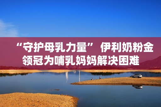 “守护母乳力量” 伊利奶粉金领冠为哺乳妈妈解决困难