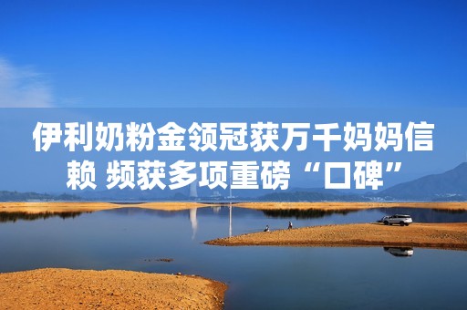 伊利奶粉金领冠获万千妈妈信赖 频获多项重磅“口碑”