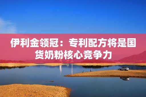 伊利金领冠：专利配方将是国货奶粉核心竞争力