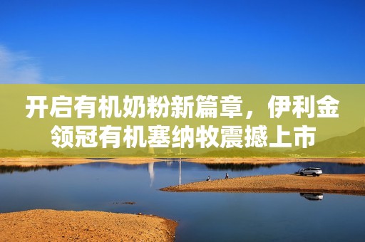 开启有机奶粉新篇章，伊利金领冠有机塞纳牧震撼上市