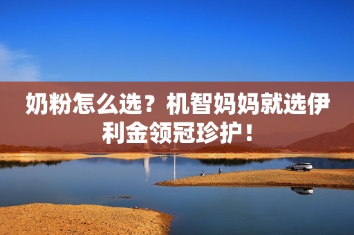 奶粉怎么选？机智妈妈就选伊利金领冠珍护！