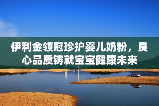 伊利金领冠珍护婴儿奶粉，良心品质铸就宝宝健康未来