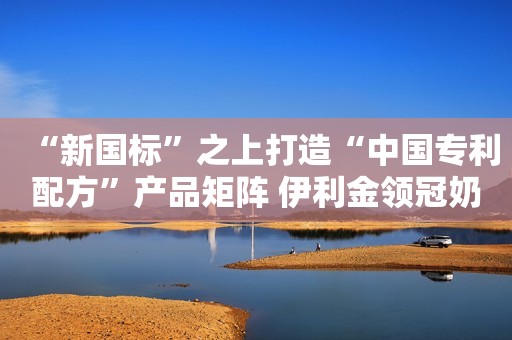 “新国标”之上打造“中国专利配方”产品矩阵 伊利金领冠奶粉给不同需求宝宝专业营养守护
