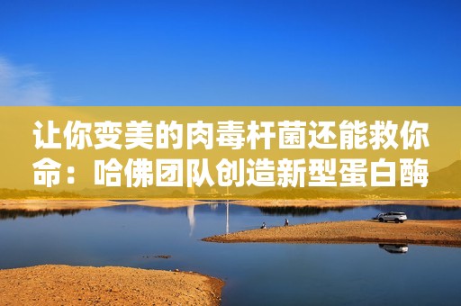 让你变美的肉毒杆菌还能救你命：哈佛团队创造新型蛋白酶可用于细胞内治疗