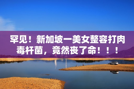 罕见！新加坡一美女整容打肉毒杆菌，竟然丧了命！！！