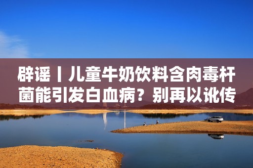 辟谣丨儿童牛奶饮料含肉毒杆菌能引发白血病？别再以讹传讹！