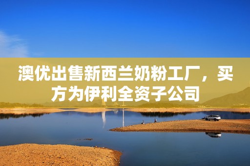澳优出售新西兰奶粉工厂，买方为伊利全资子公司