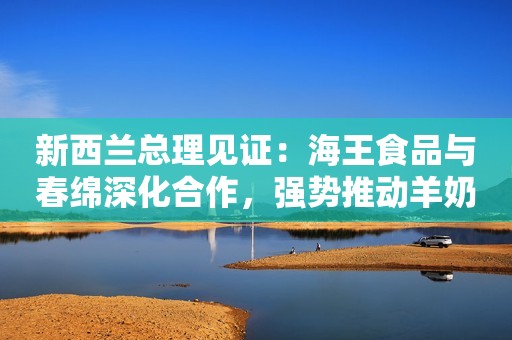 新西兰总理见证：海王食品与春绵深化合作，强势推动羊奶粉行业进阶