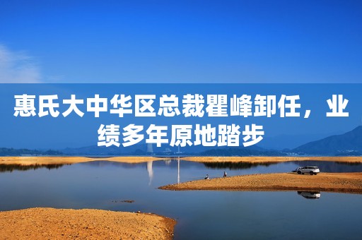 惠氏大中华区总裁瞿峰卸任，业绩多年原地踏步