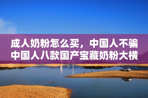 成人奶粉怎么买，中国人不骗中国人八款国产宝藏奶粉大横评