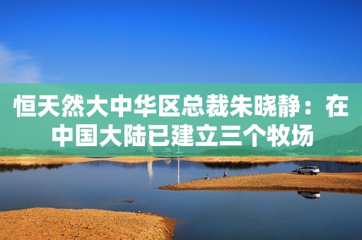 恒天然大中华区总裁朱晓静：在中国大陆已建立三个牧场