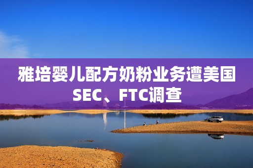 雅培婴儿配方奶粉业务遭美国SEC、FTC调查