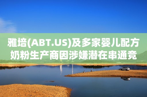 雅培(ABT.US)及多家婴儿配方奶粉生产商因涉嫌潜在串通竞标面临FTC调查