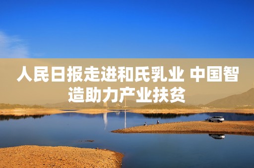 人民日报走进和氏乳业 中国智造助力产业扶贫