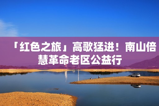 「红色之旅」高歌猛进！南山倍慧革命老区公益行
