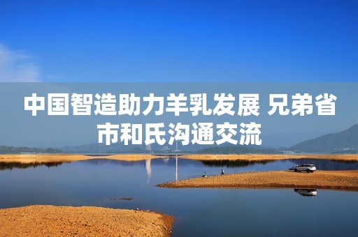 中国智造助力羊乳发展 兄弟省市和氏沟通交流